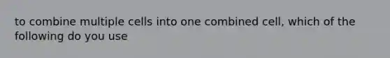 to combine multiple cells into one combined cell, which of the following do you use