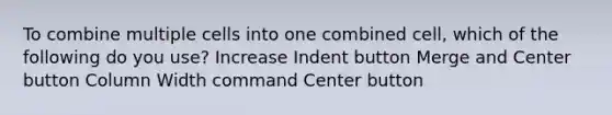 To combine multiple cells into one combined cell, which of the following do you use? Increase Indent button Merge and Center button Column Width command Center button