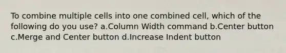 To combine multiple cells into one combined cell, which of the following do you use? a.Column Width command b.Center button c.Merge and Center button d.Increase Indent button