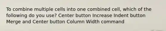 To combine multiple cells into one combined cell, which of the following do you use? Center button Increase Indent button Merge and Center button Column Width command