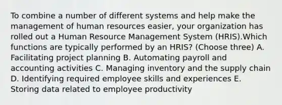 To combine a number of different systems and help make the management of human resources easier, your organization has rolled out a Human Resource Management System (HRIS).Which functions are typically performed by an HRIS? (Choose three) A. Facilitating project planning B. Automating payroll and accounting activities C. Managing inventory and the supply chain D. Identifying required employee skills and experiences E. Storing data related to employee productivity