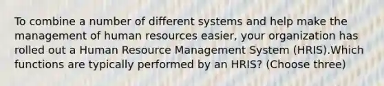 To combine a number of different systems and help make the management of human resources easier, your organization has rolled out a Human Resource Management System (HRIS).Which functions are typically performed by an HRIS? (Choose three)