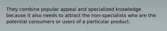 They combine popular appeal and specialized knowledge because it also needs to attract the non-specialists who are the potential consumers or users of a particular product.