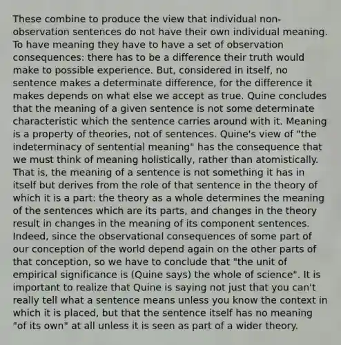 These combine to produce the view that individual non-observation sentences do not have their own individual meaning. To have meaning they have to have a set of observation consequences: there has to be a difference their truth would make to possible experience. But, considered in itself, no sentence makes a determinate difference, for the difference it makes depends on what else we accept as true. Quine concludes that the meaning of a given sentence is not some determinate characteristic which the sentence carries around with it. Meaning is a property of theories, not of sentences. Quine's view of "the indeterminacy of sentential meaning" has the consequence that we must think of meaning holistically, rather than atomistically. That is, the meaning of a sentence is not something it has in itself but derives from the role of that sentence in the theory of which it is a part: the theory as a whole determines the meaning of the sentences which are its parts, and changes in the theory result in changes in the meaning of its component sentences. Indeed, since the observational consequences of some part of our conception of the world depend again on the other parts of that conception, so we have to conclude that "the unit of empirical significance is (Quine says) the whole of science". It is important to realize that Quine is saying not just that you can't really tell what a sentence means unless you know the context in which it is placed, but that the sentence itself has no meaning "of its own" at all unless it is seen as part of a wider theory.