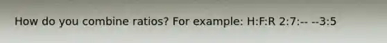 How do you combine ratios? For example: H:F:R 2:7:-- --3:5
