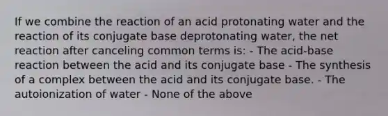 If we combine the reaction of an acid protonating water and the reaction of its conjugate base deprotonating water, the net reaction after canceling common terms is: - The acid-base reaction between the acid and its conjugate base - The synthesis of a complex between the acid and its conjugate base. - The autoionization of water - None of the above