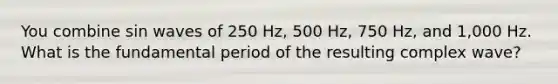 You combine sin waves of 250 Hz, 500 Hz, 750 Hz, and 1,000 Hz. What is the fundamental period of the resulting complex wave?