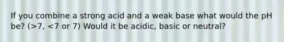 If you combine a strong acid and a weak base what would the pH be? (>7, <7 or 7) Would it be acidic, basic or neutral?