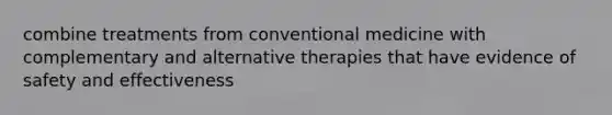 combine treatments from conventional medicine with complementary and alternative therapies that have evidence of safety and effectiveness