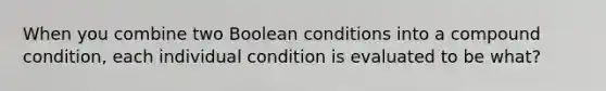 When you combine two Boolean conditions into a compound condition, each individual condition is evaluated to be what?