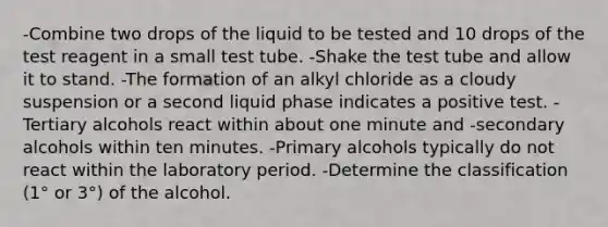 -Combine two drops of the liquid to be tested and 10 drops of the test reagent in a small test tube. -Shake the test tube and allow it to stand. -The formation of an alkyl chloride as a cloudy suspension or a second liquid phase indicates a positive test. -Tertiary alcohols react within about one minute and -secondary alcohols within ten minutes. -Primary alcohols typically do not react within the laboratory period. -Determine the classification (1° or 3°) of the alcohol.