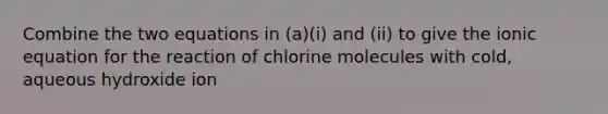 Combine the two equations in (a)(i) and (ii) to give the ionic equation for the reaction of chlorine molecules with cold, aqueous hydroxide ion