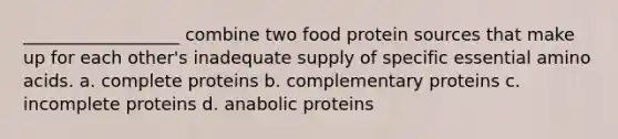 __________________ combine two food protein sources that make up for each other's inadequate supply of specific essential amino acids. a. complete proteins b. complementary proteins c. incomplete proteins d. anabolic proteins