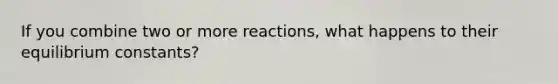 If you combine two or more reactions, what happens to their equilibrium constants?