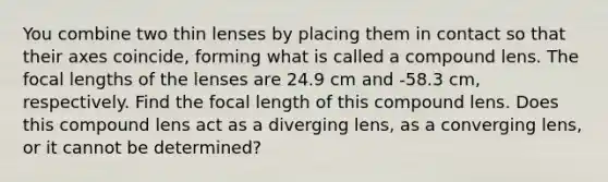 You combine two thin lenses by placing them in contact so that their axes coincide, forming what is called a compound lens. The focal lengths of the lenses are 24.9 cm and -58.3 cm, respectively. Find the focal length of this compound lens. Does this compound lens act as a diverging lens, as a converging lens, or it cannot be determined?