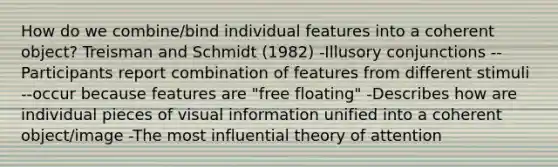 How do we combine/bind individual features into a coherent object? Treisman and Schmidt (1982) -Illusory conjunctions --Participants report combination of features from different stimuli --occur because features are "free floating" -Describes how are individual pieces of visual information unified into a coherent object/image -The most influential theory of attention