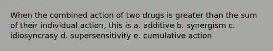 When the combined action of two drugs is greater than the sum of their individual action, this is a. additive b. synergism c. idiosyncrasy d. supersensitivity e. cumulative action