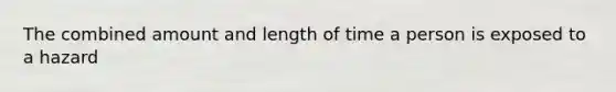 The combined amount and length of time a person is exposed to a hazard