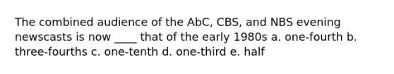 The combined audience of the AbC, CBS, and NBS evening newscasts is now ____ that of the early 1980s a. one-fourth b. three-fourths c. one-tenth d. one-third e. half