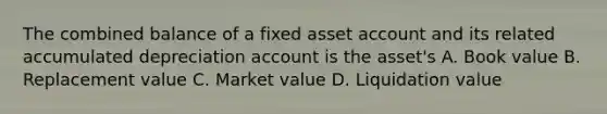 The combined balance of a fixed asset account and its related accumulated depreciation account is the asset's A. Book value B. Replacement value C. Market value D. Liquidation value