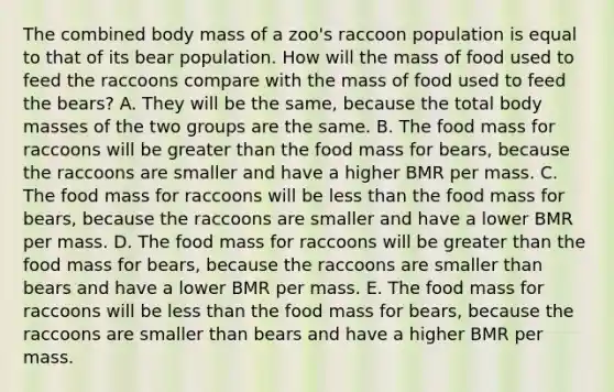 The combined body mass of a zoo's raccoon population is equal to that of its bear population. How will the mass of food used to feed the raccoons compare with the mass of food used to feed the bears? A. They will be the same, because the total body masses of the two groups are the same. B. The food mass for raccoons will be <a href='https://www.questionai.com/knowledge/ktgHnBD4o3-greater-than' class='anchor-knowledge'>greater than</a> the food mass for bears, because the raccoons are smaller and have a higher BMR per mass. C. The food mass for raccoons will be <a href='https://www.questionai.com/knowledge/k7BtlYpAMX-less-than' class='anchor-knowledge'>less than</a> the food mass for bears, because the raccoons are smaller and have a lower BMR per mass. D. The food mass for raccoons will be greater than the food mass for bears, because the raccoons are smaller than bears and have a lower BMR per mass. E. The food mass for raccoons will be less than the food mass for bears, because the raccoons are smaller than bears and have a higher BMR per mass.