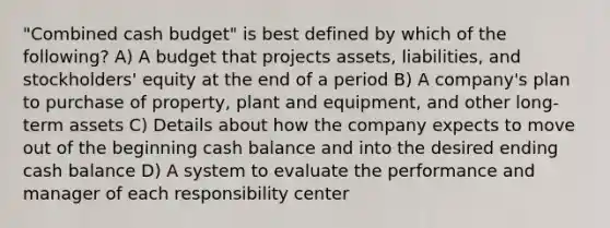 ​"Combined cash​ budget" is best defined by which of the​ following? A) A budget that projects​ assets, liabilities, and​ stockholders' equity at the end of a period B) A​ company's plan to purchase of​ property, plant and​ equipment, and other long-term assets C) Details about how the company expects to move out of the beginning cash balance and into the desired ending cash balance D) A system to evaluate the performance and manager of each responsibility center