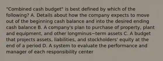 ​"Combined cash​ budget" is best defined by which of the​ following? A. Details about how the company expects to move out of the beginning cash balance and into the desired ending cash balance B. A​ company's plan to purchase of​ property, plant and​ equipment, and other longminus−term assets C. A budget that projects​ assets, liabilities, and​ stockholders' equity at the end of a period D. A system to evaluate the performance and manager of each responsibility center