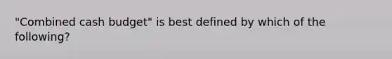 "Combined cash budget" is best defined by which of the following?