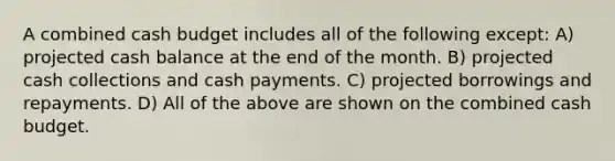 A combined cash budget includes all of the following except: A) projected cash balance at the end of the month. B) projected cash collections and cash payments. C) projected borrowings and repayments. D) All of the above are shown on the combined cash budget.