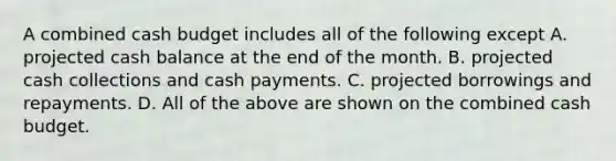 A combined cash budget includes all of the following except A. projected cash balance at the end of the month. B. projected cash collections and cash payments. C. projected borrowings and repayments. D. All of the above are shown on the combined cash budget.