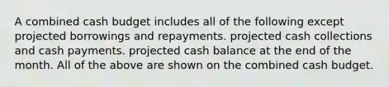 A combined cash budget includes all of the following except projected borrowings and repayments. projected cash collections and cash payments. projected cash balance at the end of the month. All of the above are shown on the combined cash budget.