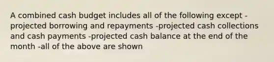 A combined cash budget includes all of the following except -projected borrowing and repayments -projected cash collections and cash payments -projected cash balance at the end of the month -all of the above are shown