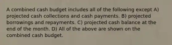 A combined <a href='https://www.questionai.com/knowledge/k5eyRVQLz3-cash-budget' class='anchor-knowledge'>cash budget</a> includes all of the following except A) projected cash collections and cash payments. B) projected borrowings and repayments. C) projected cash balance at the end of the month. D) All of the above are shown on the combined cash budget.