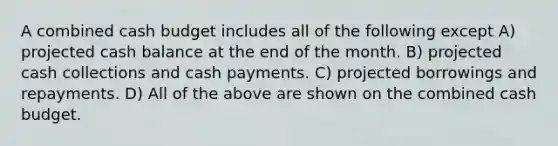 A combined cash budget includes all of the following except A) projected cash balance at the end of the month. B) projected cash collections and cash payments. C) projected borrowings and repayments. D) All of the above are shown on the combined cash budget.