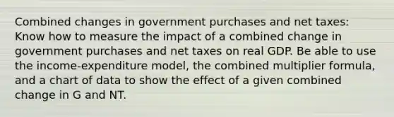 Combined changes in government purchases and net taxes: Know how to measure the impact of a combined change in government purchases and net taxes on real GDP. Be able to use the income-expenditure model, the combined multiplier formula, and a chart of data to show the effect of a given combined change in G and NT.