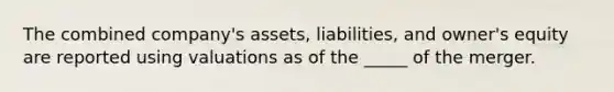 The combined company's assets, liabilities, and owner's equity are reported using valuations as of the _____ of the merger.