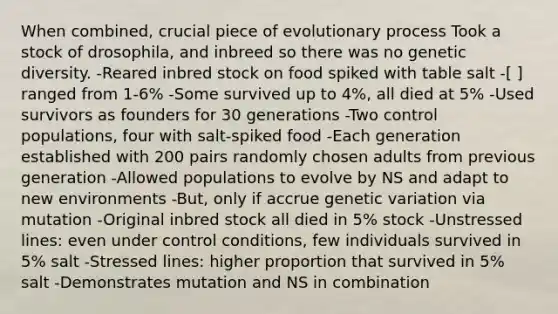 When combined, crucial piece of evolutionary process Took a stock of drosophila, and inbreed so there was no genetic diversity. -Reared inbred stock on food spiked with table salt -[ ] ranged from 1-6% -Some survived up to 4%, all died at 5% -Used survivors as founders for 30 generations -Two control populations, four with salt-spiked food -Each generation established with 200 pairs randomly chosen adults from previous generation -Allowed populations to evolve by NS and adapt to new environments -But, only if accrue genetic variation via mutation -Original inbred stock all died in 5% stock -Unstressed lines: even under control conditions, few individuals survived in 5% salt -Stressed lines: higher proportion that survived in 5% salt -Demonstrates mutation and NS in combination