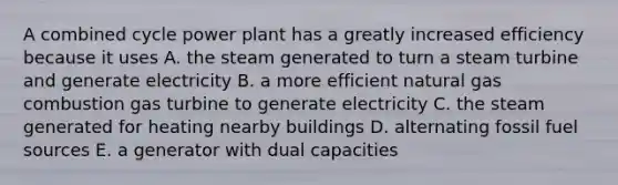 A combined cycle power plant has a greatly increased efficiency because it uses A. the steam generated to turn a steam turbine and generate electricity B. a more efficient natural gas combustion gas turbine to generate electricity C. the steam generated for heating nearby buildings D. alternating fossil fuel sources E. a generator with dual capacities