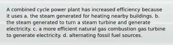 A combined cycle power plant has increased efficiency because it uses a. the steam generated for heating nearby buildings. b. the steam generated to turn a steam turbine and generate electricity. c. a more efficient natural gas combustion gas turbine to generate electricity. d. alternating fossil fuel sources.