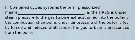 In Combined cycles systems the term pressurized means___________________________________. a. the HRSG is under steam pressure b. the gas turbine exhaust is fed into the boiler c. the combustion chamber is under air pressure d. the boiler is fed by forced and induced draft fans e. the gas turbine is pressurized from the boiler