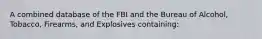 A combined database of the FBI and the Bureau of Alcohol, Tobacco, Firearms, and Explosives containing: