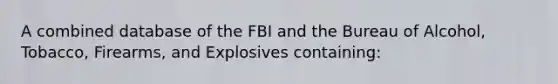 A combined database of the FBI and the Bureau of Alcohol, Tobacco, Firearms, and Explosives containing: