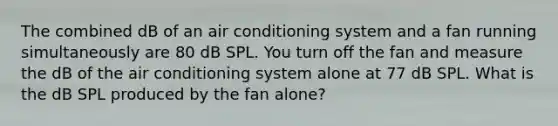 The combined dB of an air conditioning system and a fan running simultaneously are 80 dB SPL. You turn off the fan and measure the dB of the air conditioning system alone at 77 dB SPL. What is the dB SPL produced by the fan alone?