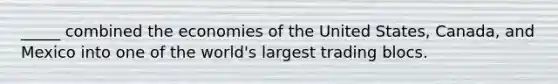 _____ combined the economies of the United States, Canada, and Mexico into one of the world's largest trading blocs.