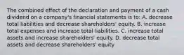 The combined effect of the declaration and payment of a cash dividend on a company's financial statements is to: A. decrease total liabilities and decrease shareholders' equity. B. increase total expenses and increase total liabilities. C. increase total assets and increase shareholders' equity. D. decrease total assets and decrease shareholders' equity