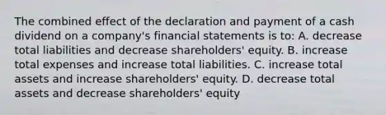 The combined effect of the declaration and payment of a cash dividend on a company's financial statements is to: A. decrease total liabilities and decrease shareholders' equity. B. increase total expenses and increase total liabilities. C. increase total assets and increase shareholders' equity. D. decrease total assets and decrease shareholders' equity