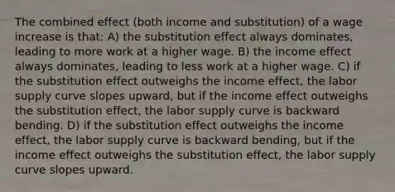 The combined effect (both income and substitution) of a wage increase is that: A) the substitution effect always dominates, leading to more work at a higher wage. B) the income effect always dominates, leading to less work at a higher wage. C) if the substitution effect outweighs the income effect, the labor supply curve slopes upward, but if the income effect outweighs the substitution effect, the labor supply curve is backward bending. D) if the substitution effect outweighs the income effect, the labor supply curve is backward bending, but if the income effect outweighs the substitution effect, the labor supply curve slopes upward.