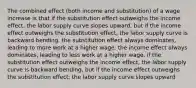 The combined effect (both income and substitution) of a wage increase is that if the substitution effect outweighs the income effect, the labor supply curve slopes upward, but if the income effect outweighs the substitution effect, the labor supply curve is backward bending. the substitution effect always dominates, leading to more work at a higher wage. the income effect always dominates, leading to less work at a higher wage. if the substitution effect outweighs the income effect, the labor supply curve is backward bending, but if the income effect outweighs the substitution effect, the labor supply curve slopes upward