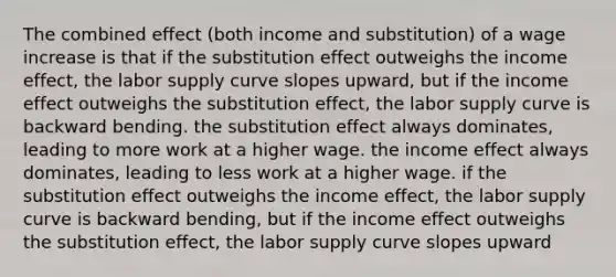 The combined effect (both income and substitution) of a wage increase is that if the substitution effect outweighs the income effect, the labor supply curve slopes upward, but if the income effect outweighs the substitution effect, the labor supply curve is backward bending. the substitution effect always dominates, leading to more work at a higher wage. the income effect always dominates, leading to less work at a higher wage. if the substitution effect outweighs the income effect, the labor supply curve is backward bending, but if the income effect outweighs the substitution effect, the labor supply curve slopes upward