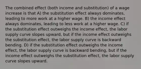 The combined effect (both income and substitution) of a wage increase is that A) the substitution effect always dominates, leading to more work at a higher wage. B) the income effect always dominates, leading to less work at a higher wage. C) if the substitution effect outweighs the income effect, the labor supply curve slopes upward, but if the income effect outweighs the substitution effect, the labor supply curve is backward bending. D) if the substitution effect outweighs the income effect, the labor supply curve is backward bending, but if the income effect outweighs the substitution effect, the labor supply curve slopes upward.